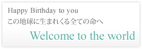 Happy Birthday to you この地球に生まれくる全ての命へ Welcome to the world